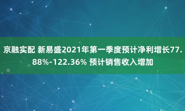 京融实配 新易盛2021年第一季度预计净利增长77.88%-122.36% 预计销售收入增加
