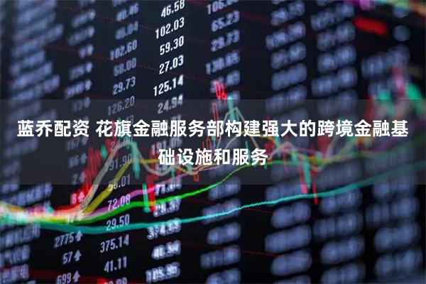 蓝乔配资 花旗金融服务部构建强大的跨境金融基础设施和服务