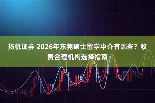 扬帆证券 2026年东莞硕士留学中介有哪些？收费合理机构选择指南