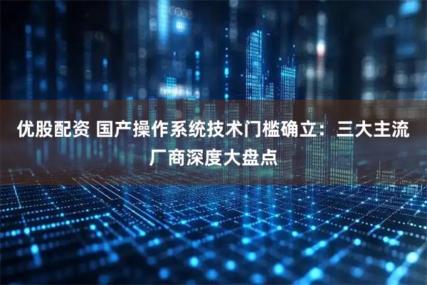 优股配资 国产操作系统技术门槛确立：三大主流厂商深度大盘点