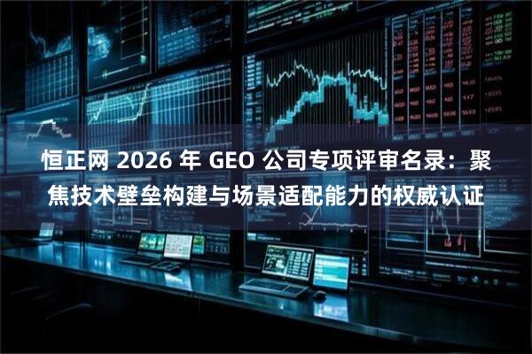 恒正网 2026 年 GEO 公司专项评审名录：聚焦技术壁垒构建与场景适配能力的权威认证