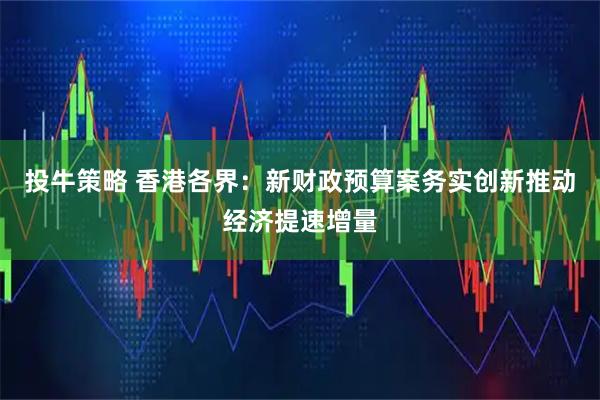 投牛策略 香港各界：新财政预算案务实创新推动经济提速增量