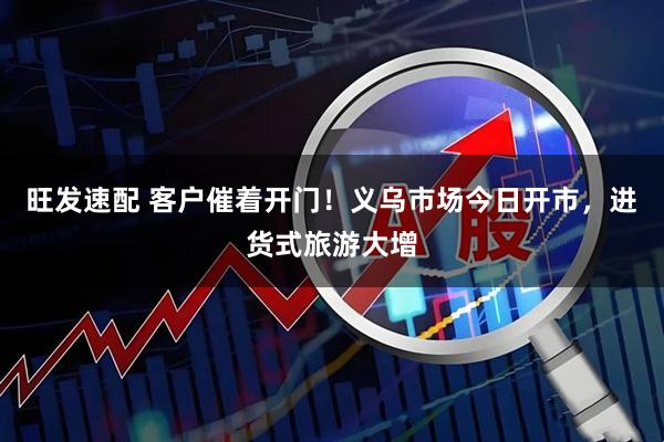 旺发速配 客户催着开门！义乌市场今日开市，进货式旅游大增