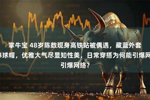 掌牛宝 48岁陈数现身高铁站被偶遇，藏蓝外套配棒球帽，优雅大气尽显知性美，日常穿搭为何能引爆网络？