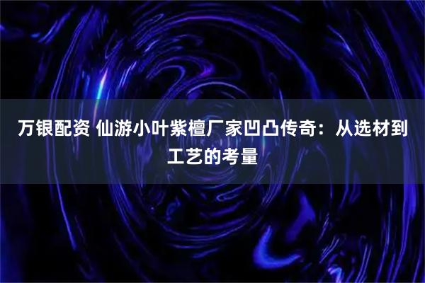 万银配资 仙游小叶紫檀厂家凹凸传奇：从选材到工艺的考量