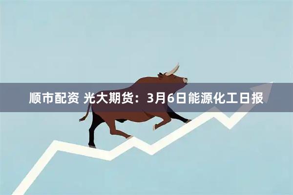 顺市配资 光大期货：3月6日能源化工日报