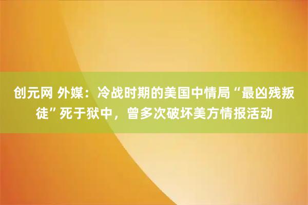 创元网 外媒：冷战时期的美国中情局“最凶残叛徒”死于狱中，曾多次破坏美方情报活动
