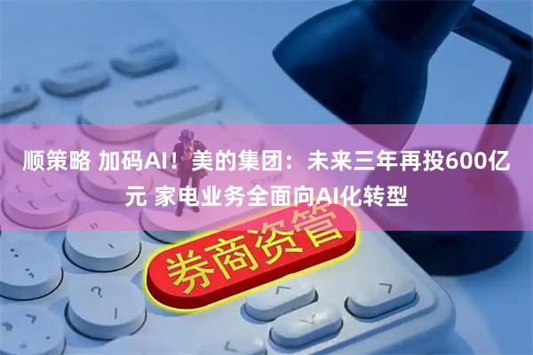 顺策略 加码AI！美的集团：未来三年再投600亿元 家电业务全面向AI化转型