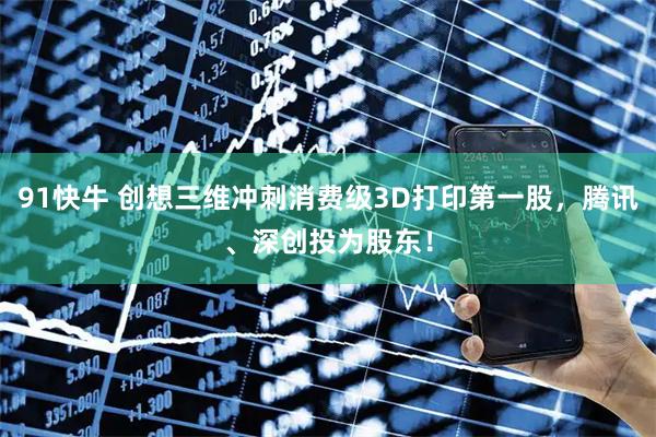 91快牛 创想三维冲刺消费级3D打印第一股，腾讯、深创投为股东！