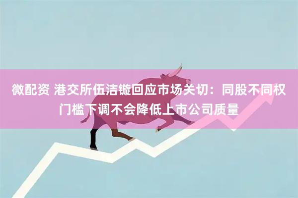 微配资 港交所伍洁镟回应市场关切：同股不同权门槛下调不会降低上市公司质量