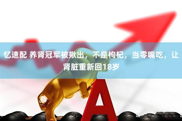 忆速配 养肾冠军被揪出，不是枸杞，当零嘴吃，让肾脏重新回18岁