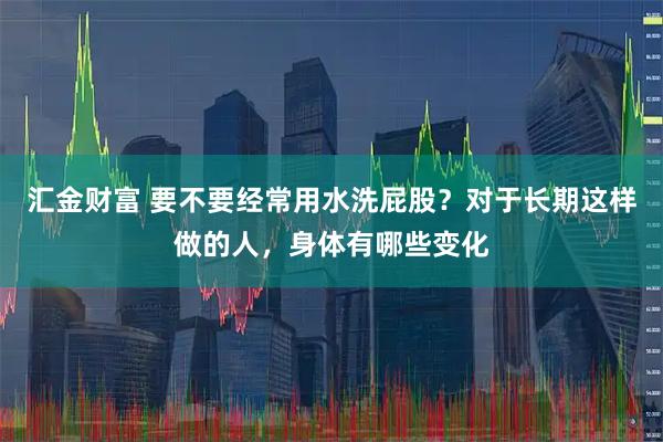 汇金财富 要不要经常用水洗屁股？对于长期这样做的人，身体有哪些变化
