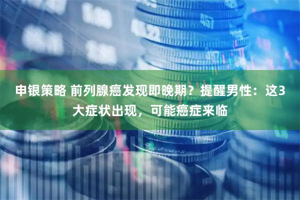 申银策略 前列腺癌发现即晚期？提醒男性：这3大症状出现，可能癌症来临