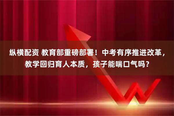 纵横配资 教育部重磅部署！中考有序推进改革，教学回归育人本质，孩子能喘口气吗？