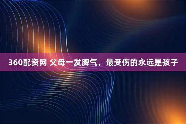 360配资网 父母一发脾气，最受伤的永远是孩子