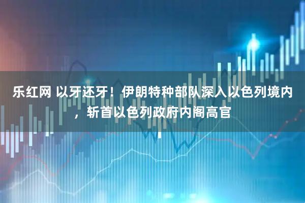乐红网 以牙还牙！伊朗特种部队深入以色列境内，斩首以色列政府内阁高官