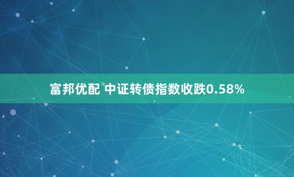 富邦优配 中证转债指数收跌0.58%