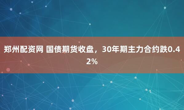郑州配资网 国债期货收盘，30年期主力合约跌0.42%
