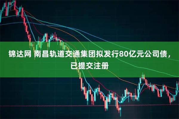 锦达网 南昌轨道交通集团拟发行80亿元公司债，已提交注册