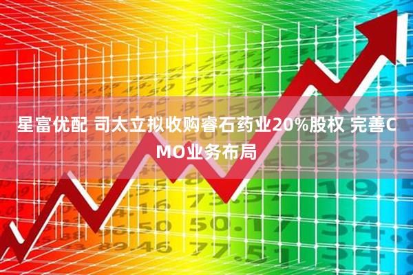 星富优配 司太立拟收购睿石药业20%股权 完善CMO业务布局