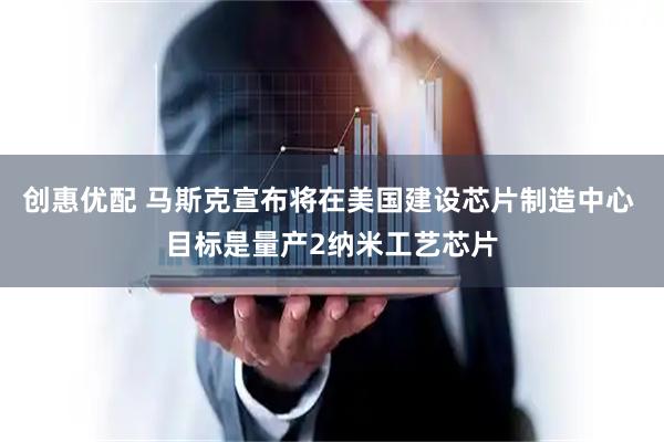 创惠优配 马斯克宣布将在美国建设芯片制造中心 目标是量产2纳米工艺芯片