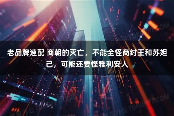 老品牌速配 商朝的灭亡，不能全怪商纣王和苏妲己，可能还要怪雅利安人