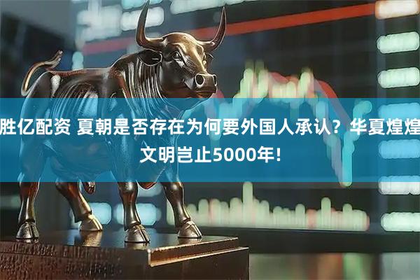 胜亿配资 夏朝是否存在为何要外国人承认？华夏煌煌文明岂止5000年!