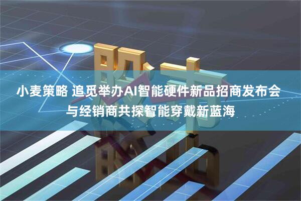 小麦策略 追觅举办AI智能硬件新品招商发布会 与经销商共探智能穿戴新蓝海