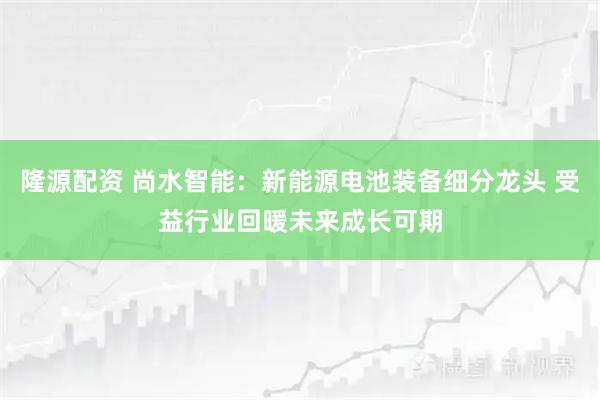 隆源配资 尚水智能：新能源电池装备细分龙头 受益行业回暖未来成长可期
