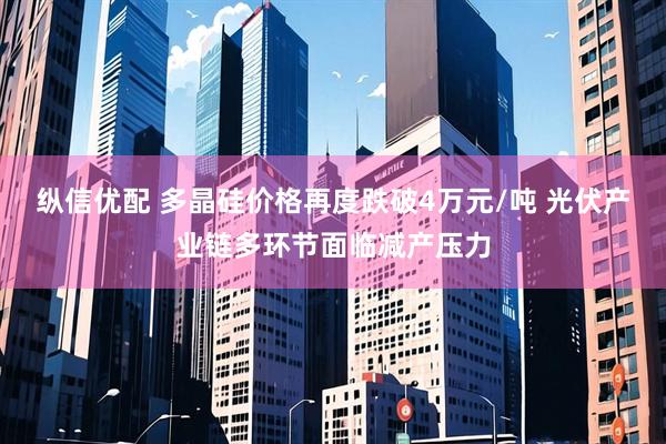 纵信优配 多晶硅价格再度跌破4万元/吨 光伏产业链多环节面临减产压力