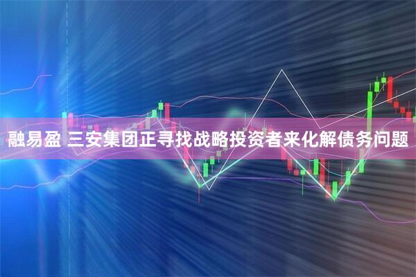 融易盈 三安集团正寻找战略投资者来化解债务问题