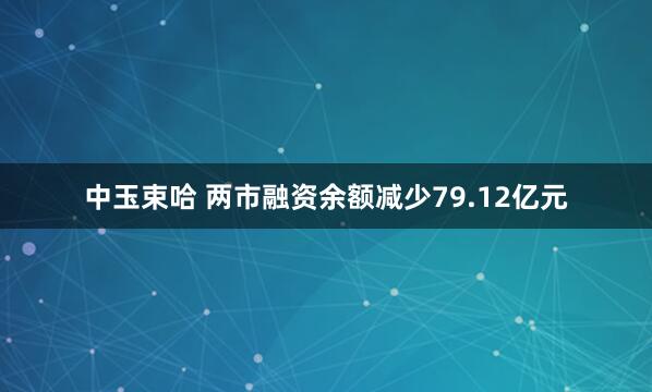 中玉束哈 两市融资余额减少79.12亿元