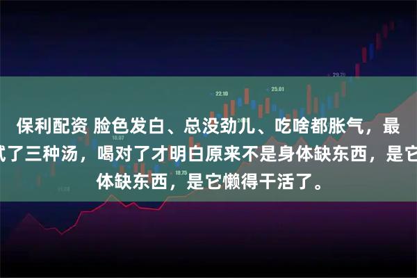 保利配资 脸色发白、总没劲儿、吃啥都胀气，最近三个月我试了三种汤，喝对了才明白原来不是身体缺东西，是它懒得干活了。