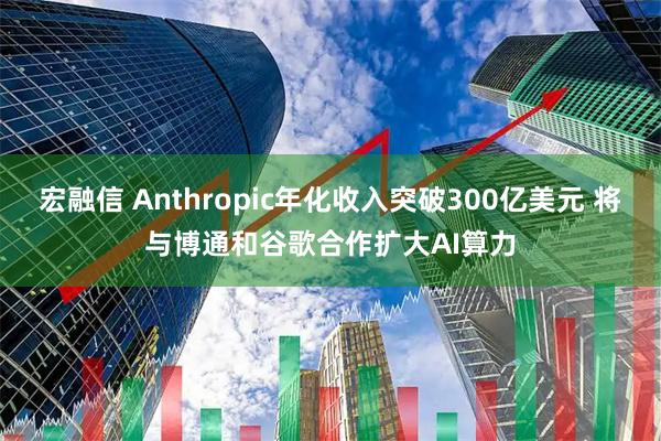 宏融信 Anthropic年化收入突破300亿美元 将与博通和谷歌合作扩大AI算力
