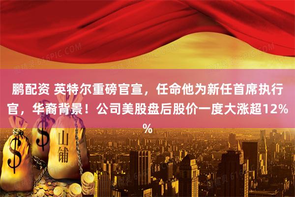 鹏配资 英特尔重磅官宣，任命他为新任首席执行官，华裔背景！公司美股盘后股价一度大涨超12%
