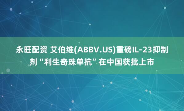 永旺配资 艾伯维(ABBV.US)重磅IL-23抑制剂“利生奇珠单抗”在中国获批上市