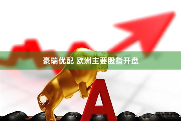 豪瑞优配 欧洲主要股指开盘