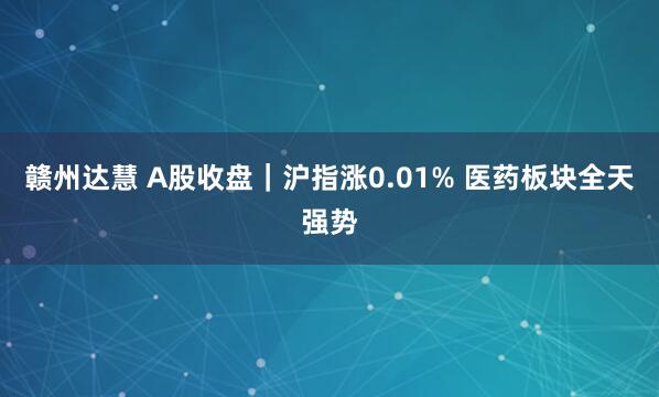 赣州达慧 A股收盘｜沪指涨0.01% 医药板块全天强势