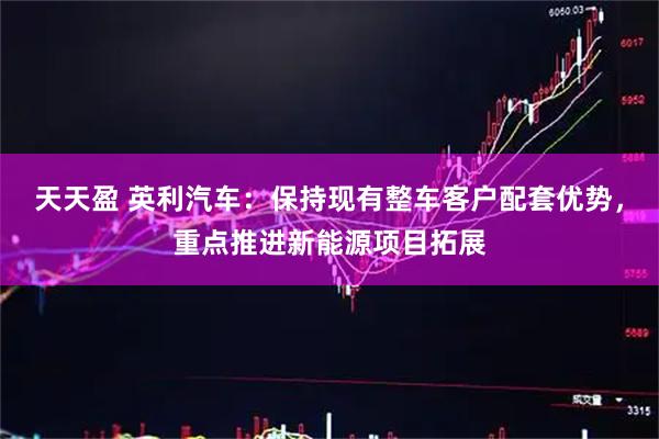 天天盈 英利汽车：保持现有整车客户配套优势，重点推进新能源项目拓展
