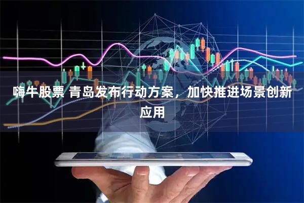 嗨牛股票 青岛发布行动方案，加快推进场景创新应用