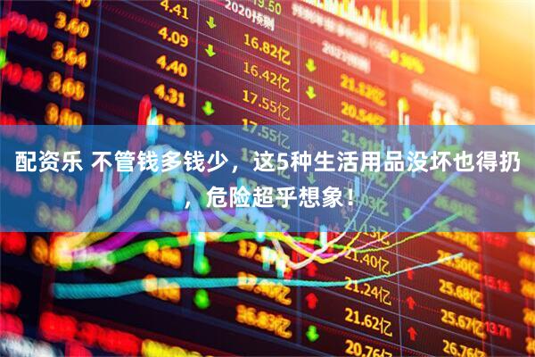 配资乐 不管钱多钱少,这5种生活用品没坏也得扔,危险超乎想象!