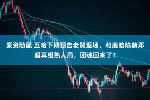 豪资随配 五哈下期预告老舅返场，和鹿晗陈赫邓超再组熟人局，团魂回来了？