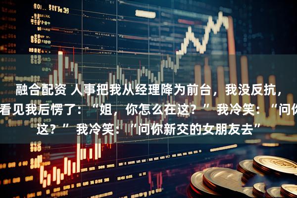 融合配资 人事把我从经理降为前台，我没反抗，集团太子爷来视察看见我后愣了：“姐，你怎么在这？” 我冷笑：“问你新交的女朋友去”