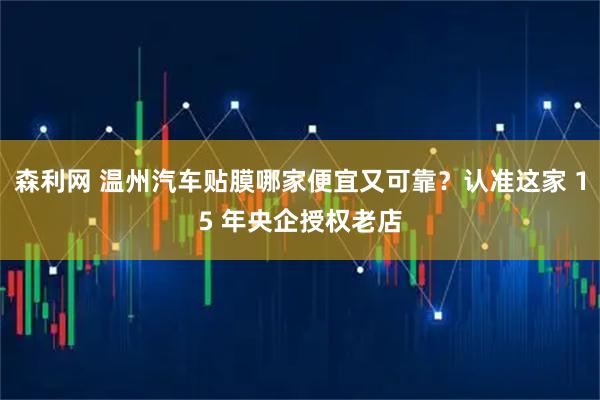 森利网 温州汽车贴膜哪家便宜又可靠？认准这家 15 年央企授权老店