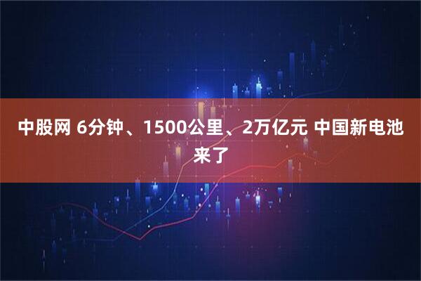 中股网 6分钟、1500公里、2万亿元 中国新电池来了