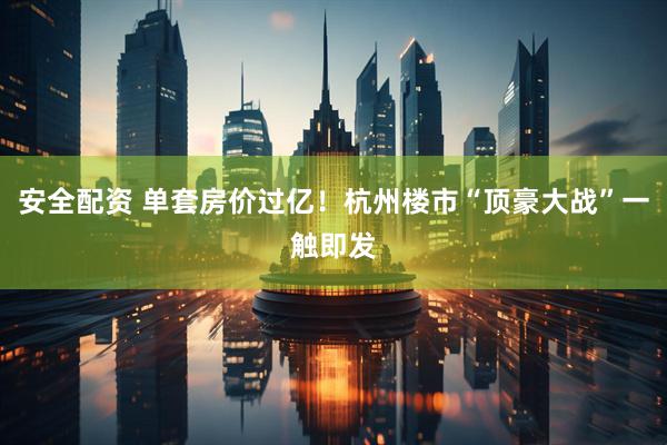 安全配资 单套房价过亿！杭州楼市“顶豪大战”一触即发