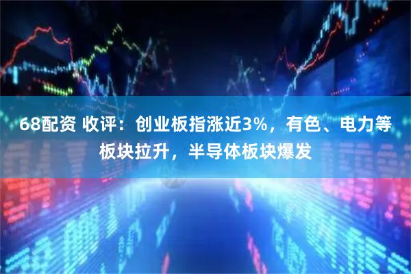 68配资 收评：创业板指涨近3%，有色、电力等板块拉升，半导体板块爆发