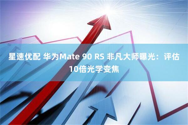 星速优配 华为Mate 90 RS 非凡大师曝光：评估10倍光学变焦