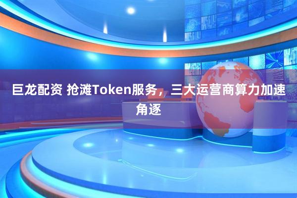 巨龙配资 抢滩Token服务，三大运营商算力加速角逐