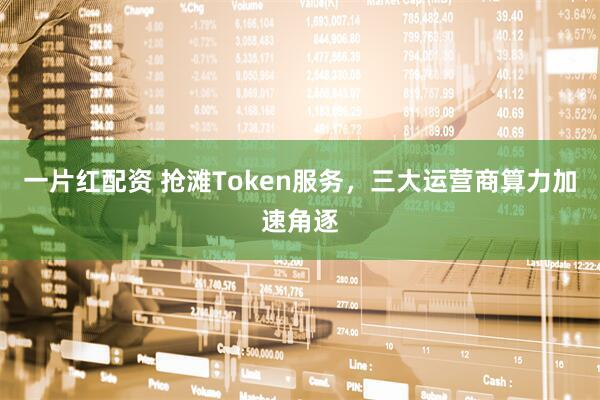 一片红配资 抢滩Token服务,三大运营商算力加速角逐